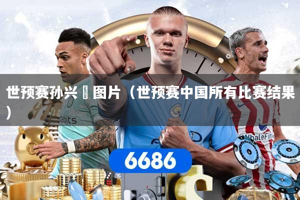 世预赛孙兴慜图片（世预赛中国所有比赛结果）