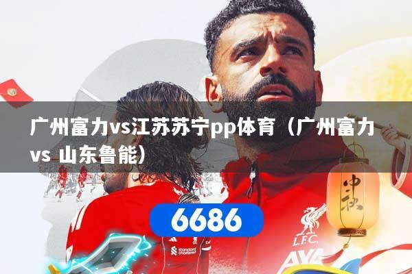 广州富力vs江苏苏宁pp体育（广州富力 vs 山东鲁能）
